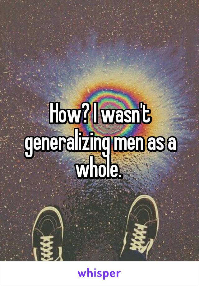 How? I wasn't generalizing men as a whole. 