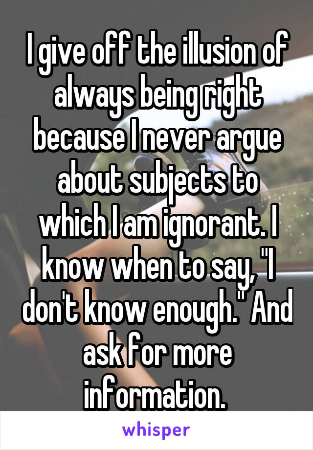 I give off the illusion of always being right because I never argue about subjects to which I am ignorant. I know when to say, "I don't know enough." And ask for more information. 