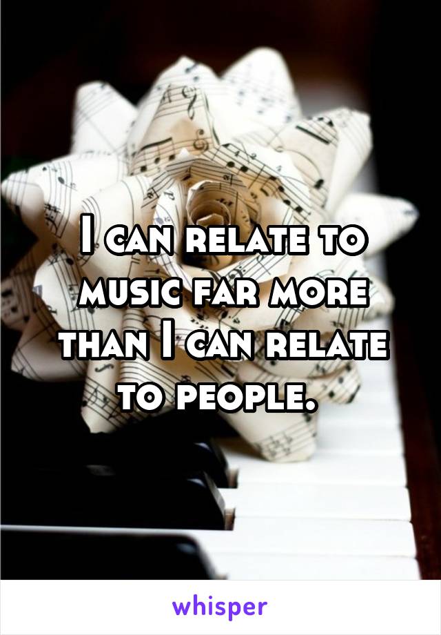 I can relate to music far more than I can relate to people. 