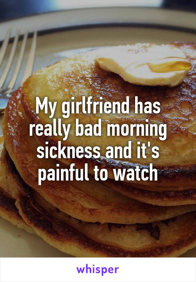 My girlfriend has really bad morning sickness and it's painful to watch
