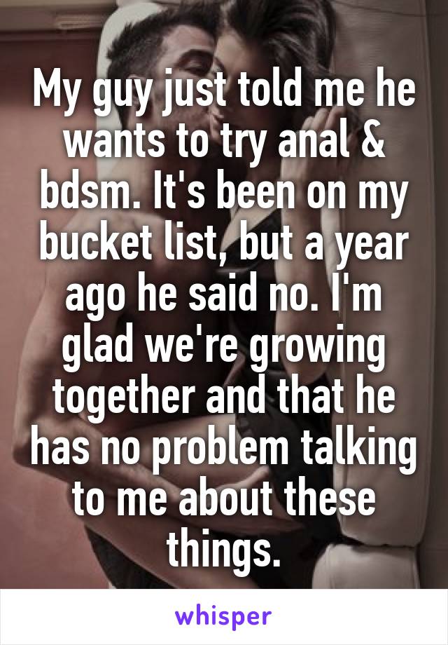 My guy just told me he wants to try anal & bdsm. It's been on my bucket list, but a year ago he said no. I'm glad we're growing together and that he has no problem talking to me about these things.