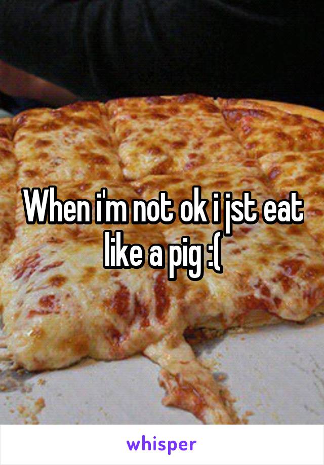 When i'm not ok i jst eat like a pig :(