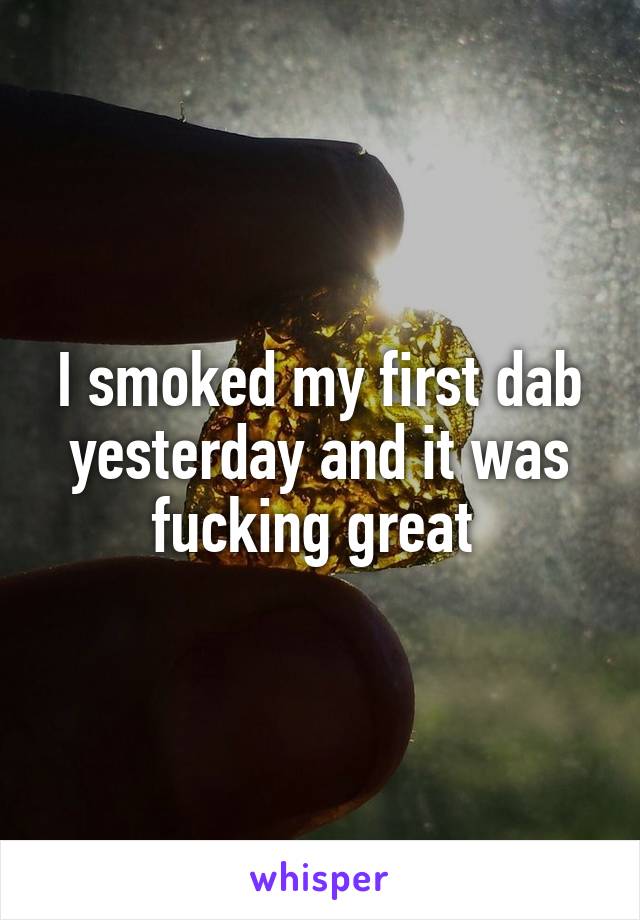 I smoked my first dab yesterday and it was fucking great 