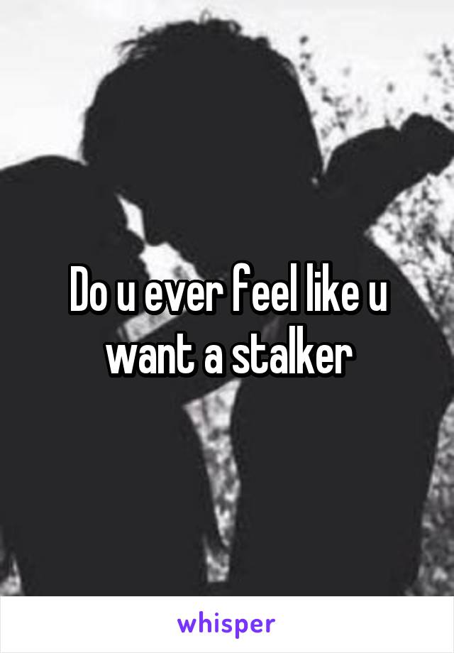 Do u ever feel like u want a stalker