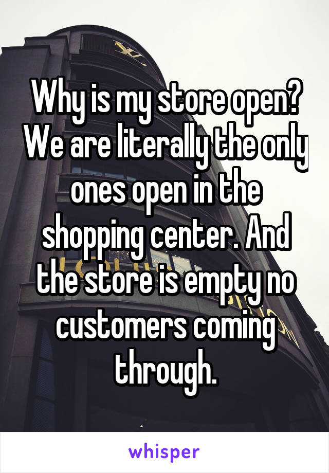 Why is my store open? We are literally the only ones open in the shopping center. And the store is empty no customers coming through.