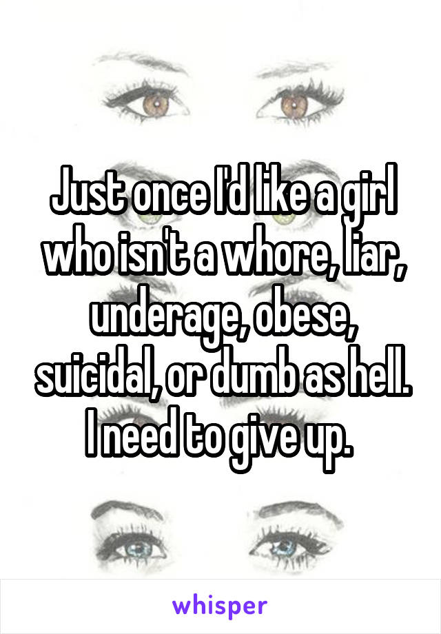 Just once I'd like a girl who isn't a whore, liar, underage, obese, suicidal, or dumb as hell. I need to give up. 