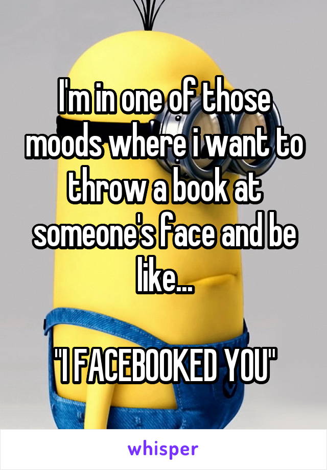 I'm in one of those moods where i want to throw a book at someone's face and be like...

"I FACEBOOKED YOU"