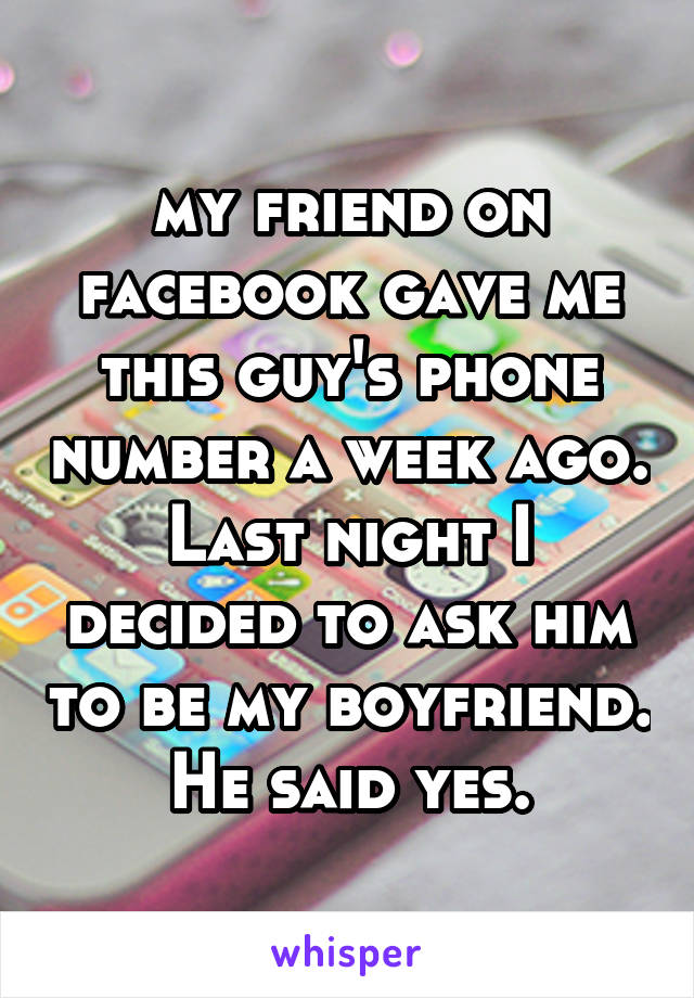 my friend on facebook gave me this guy's phone number a week ago. Last night I decided to ask him to be my boyfriend. He said yes.