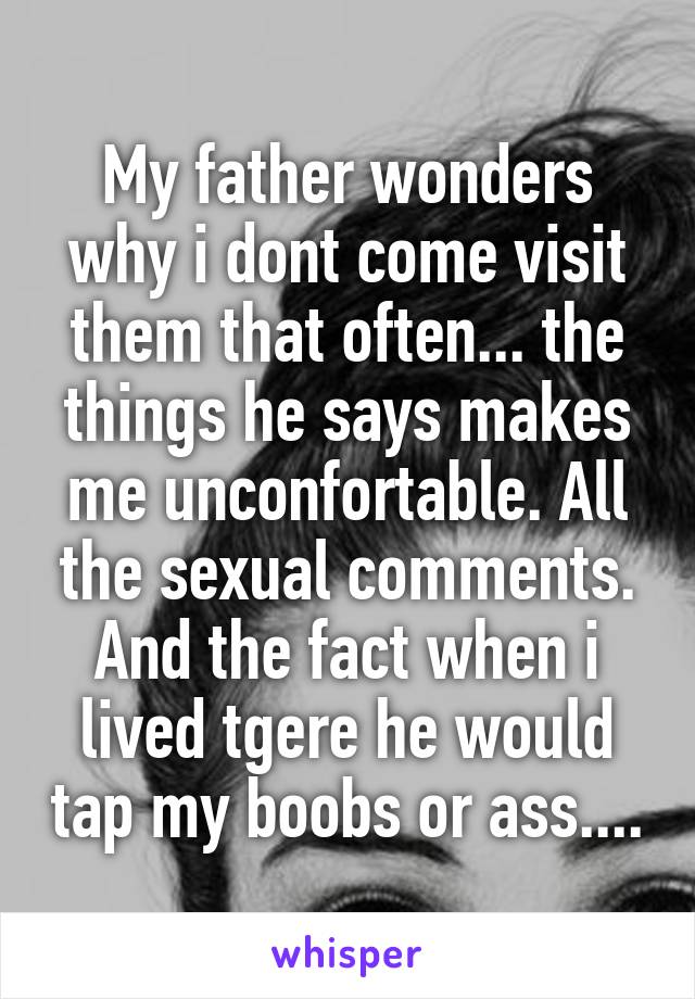 My father wonders why i dont come visit them that often... the things he says makes me unconfortable. All the sexual comments. And the fact when i lived tgere he would tap my boobs or ass....