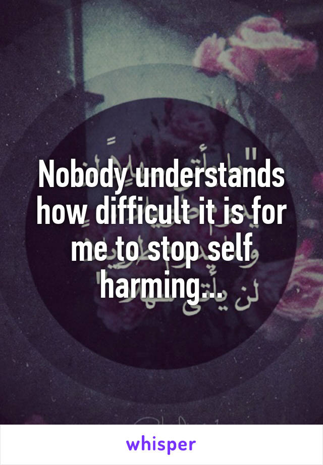 Nobody understands how difficult it is for me to stop self harming...