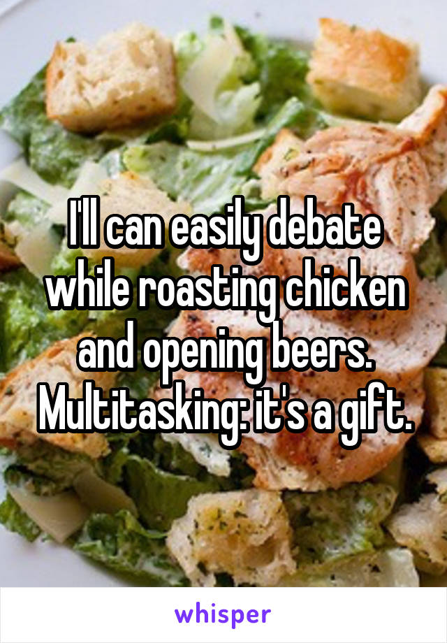 I'll can easily debate while roasting chicken and opening beers. Multitasking: it's a gift.