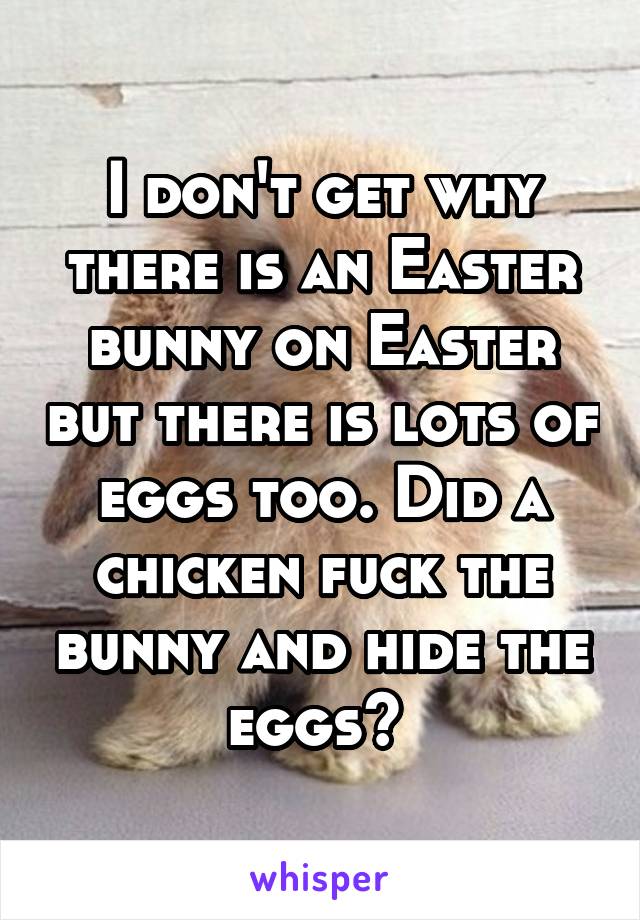 I don't get why there is an Easter bunny on Easter but there is lots of eggs too. Did a chicken fuck the bunny and hide the eggs? 
