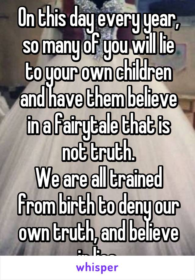 On this day every year, so many of you will lie to your own children and have them believe in a fairytale that is not truth.
We are all trained from birth to deny our own truth, and believe in lies.