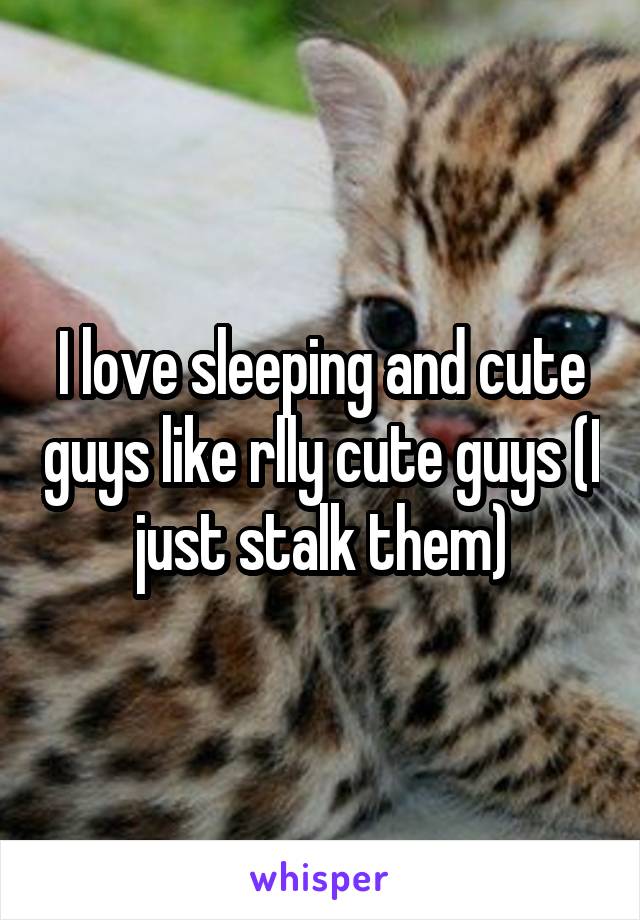 I love sleeping and cute guys like rlly cute guys (I just stalk them)