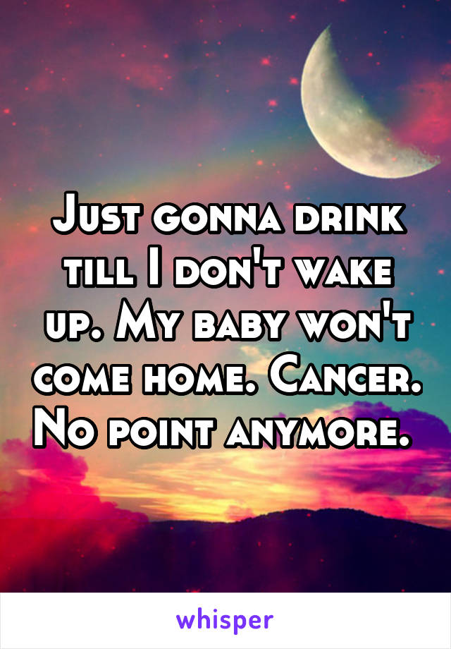 Just gonna drink till I don't wake up. My baby won't come home. Cancer. No point anymore. 