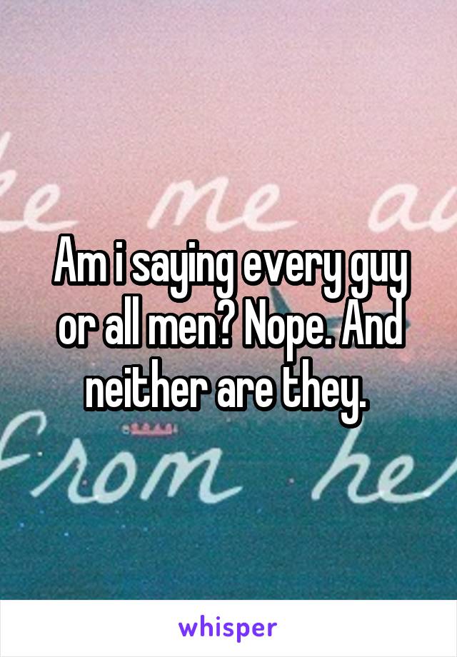 Am i saying every guy or all men? Nope. And neither are they. 