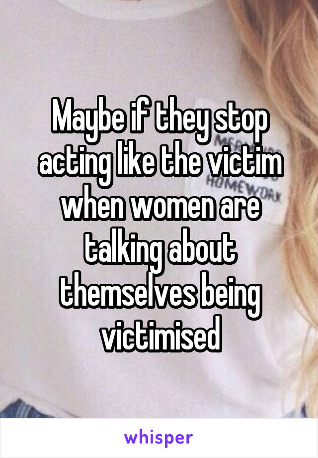 Maybe if they stop acting like the victim when women are talking about themselves being victimised