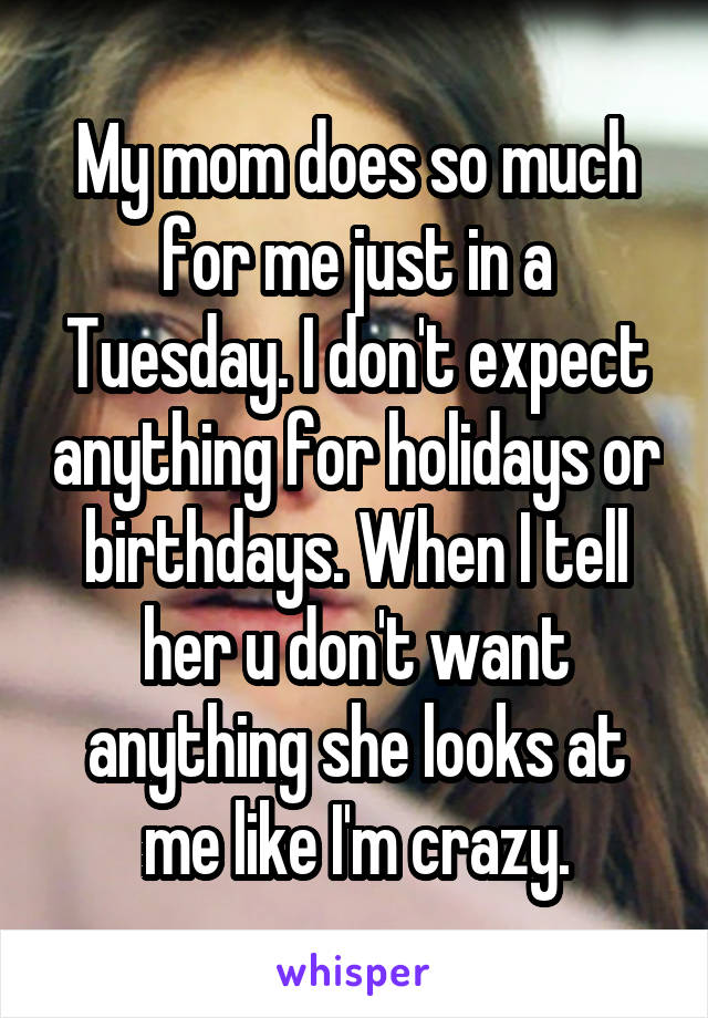 My mom does so much for me just in a Tuesday. I don't expect anything for holidays or birthdays. When I tell her u don't want anything she looks at me like I'm crazy.