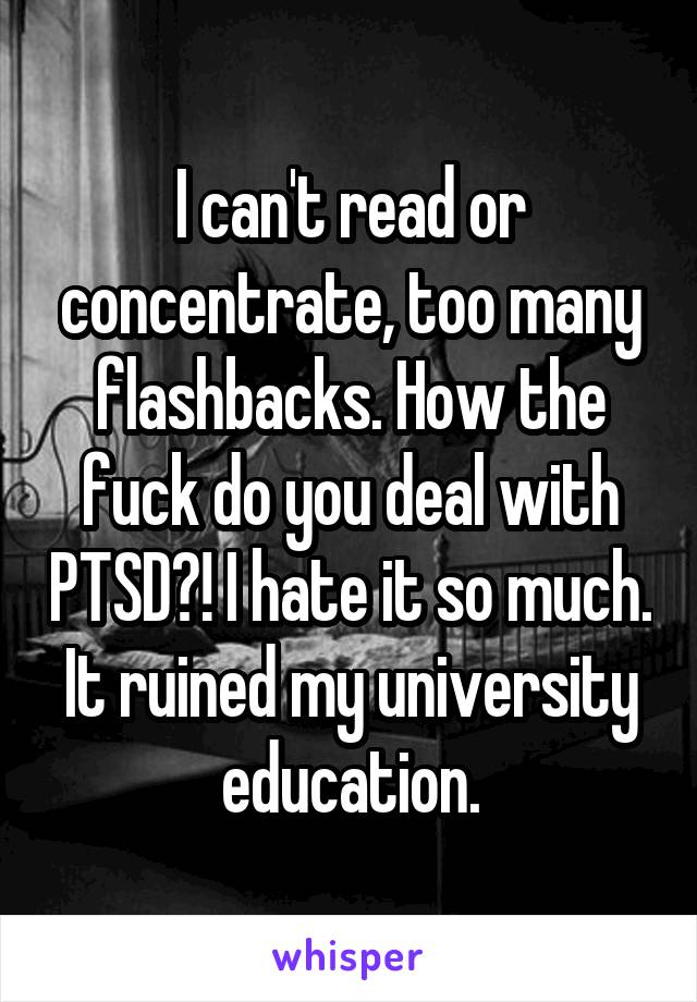 I can't read or concentrate, too many flashbacks. How the fuck do you deal with PTSD?! I hate it so much. It ruined my university education.
