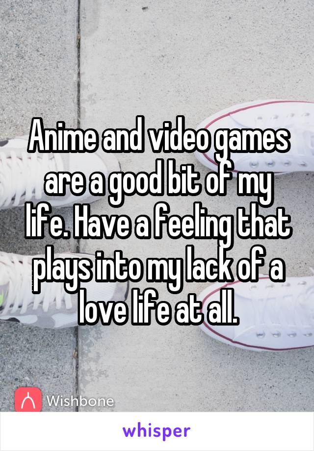 Anime and video games are a good bit of my life. Have a feeling that plays into my lack of a love life at all.