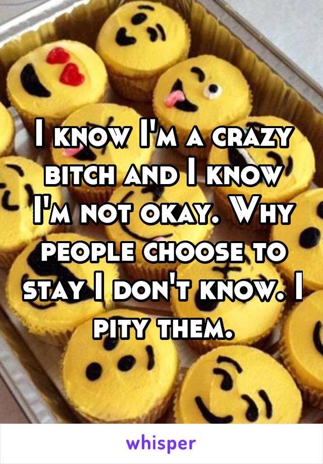 I know I'm a crazy bitch and I know I'm not okay. Why people choose to stay I don't know. I pity them.
