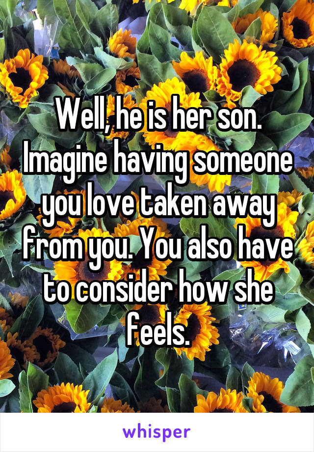 Well, he is her son. Imagine having someone you love taken away from you. You also have to consider how she feels.