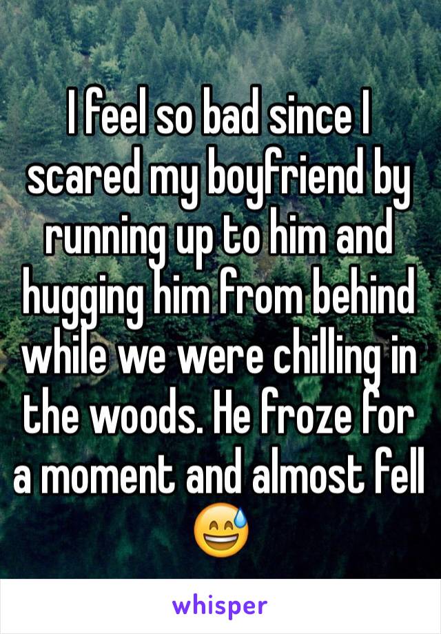 I feel so bad since I scared my boyfriend by running up to him and hugging him from behind while we were chilling in the woods. He froze for a moment and almost fell 😅