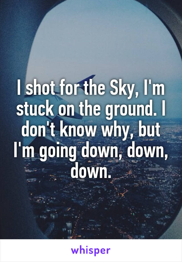I shot for the Sky, I'm stuck on the ground. I don't know why, but I'm going down, down, down.
