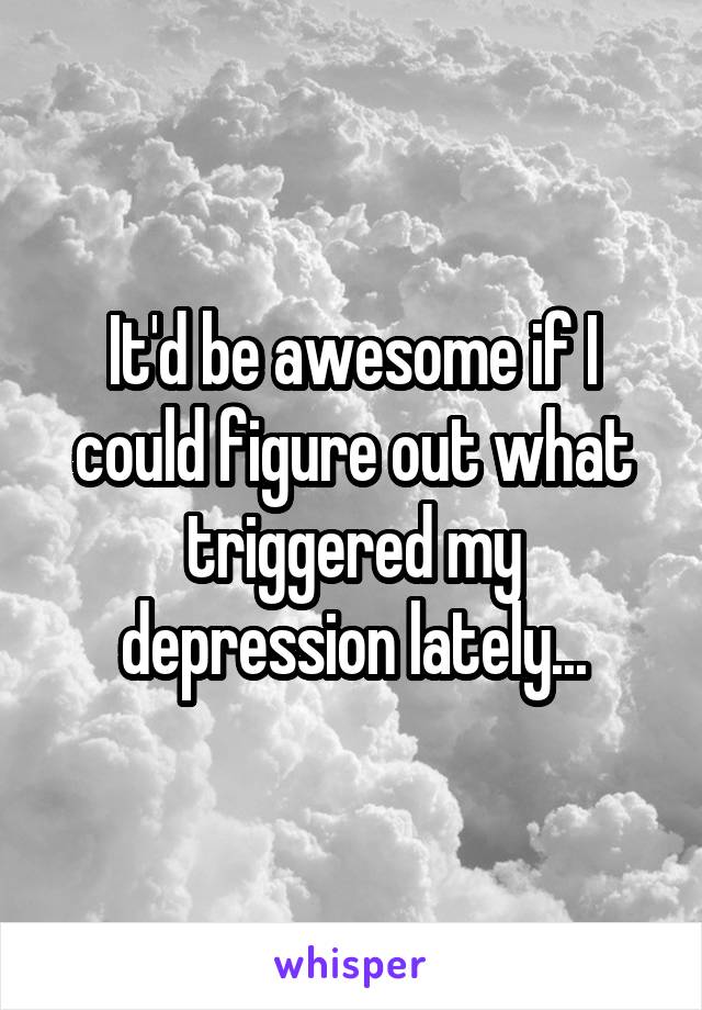 It'd be awesome if I could figure out what triggered my depression lately...