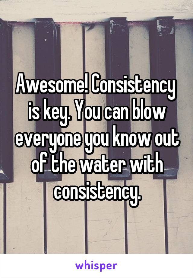 Awesome! Consistency  is key. You can blow everyone you know out of the water with consistency.