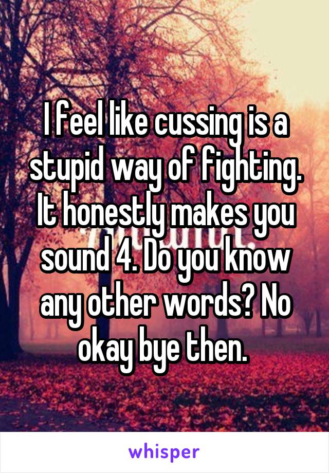 I feel like cussing is a stupid way of fighting. It honestly makes you sound 4. Do you know any other words? No okay bye then. 