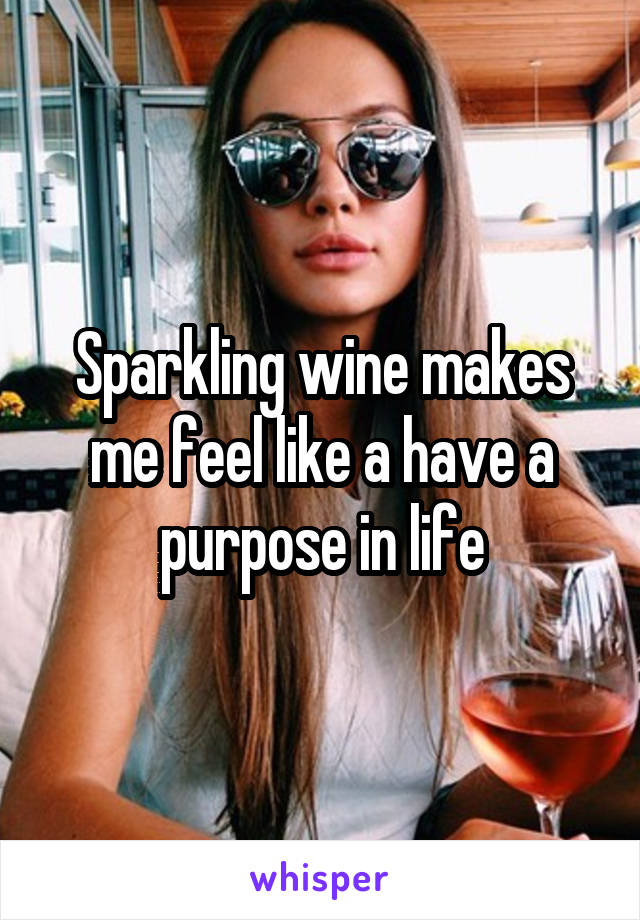 Sparkling wine makes me feel like a have a purpose in life