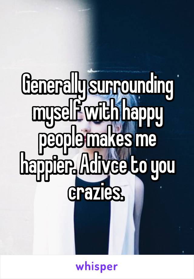 Generally surrounding myself with happy people makes me happier. Adivce to you crazies. 