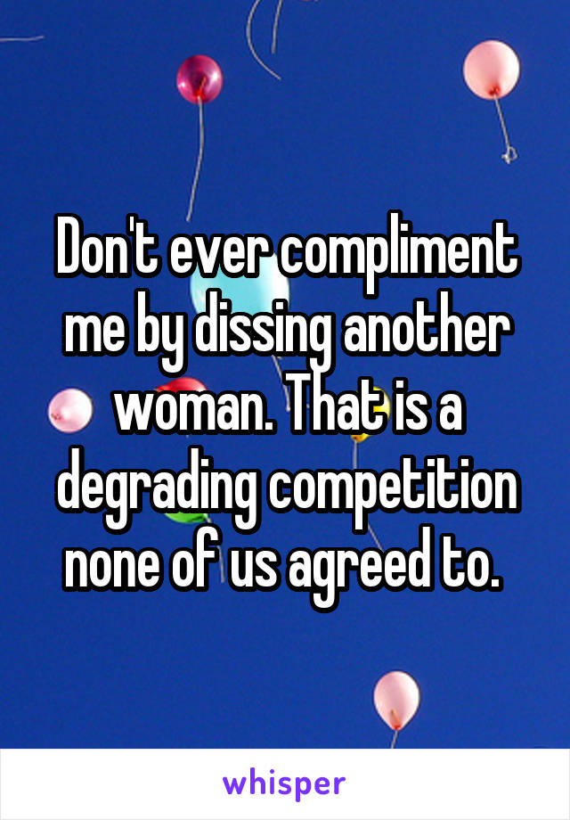 Don't ever compliment me by dissing another woman. That is a degrading competition none of us agreed to. 