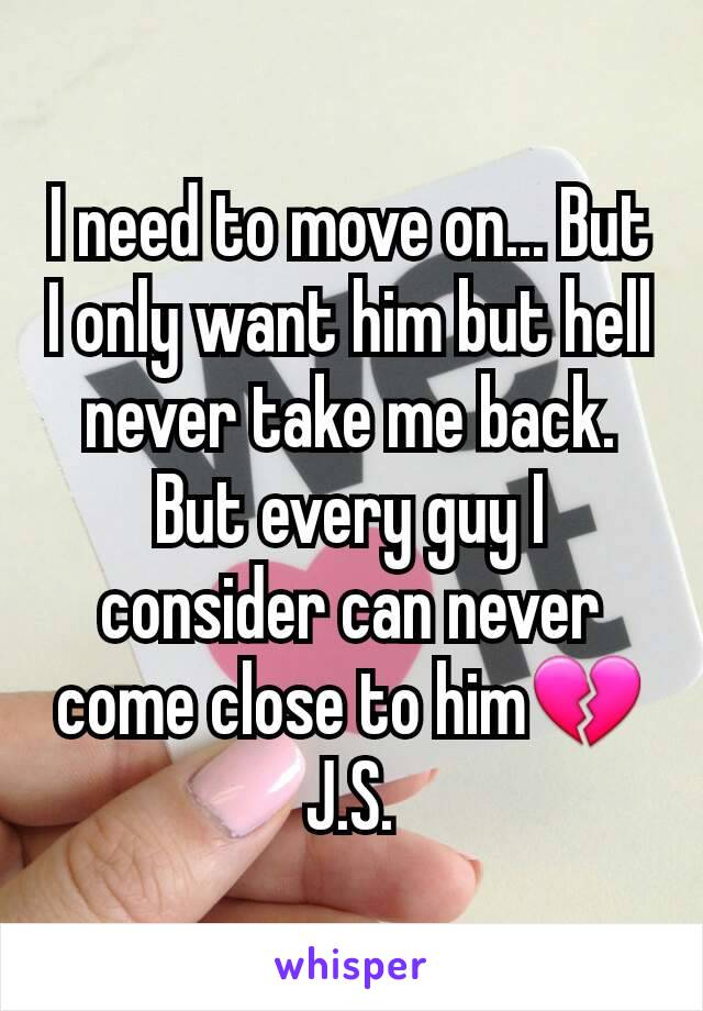 I need to move on... But I only want him but hell never take me back. But every guy I consider can never come close to him💔J.S.