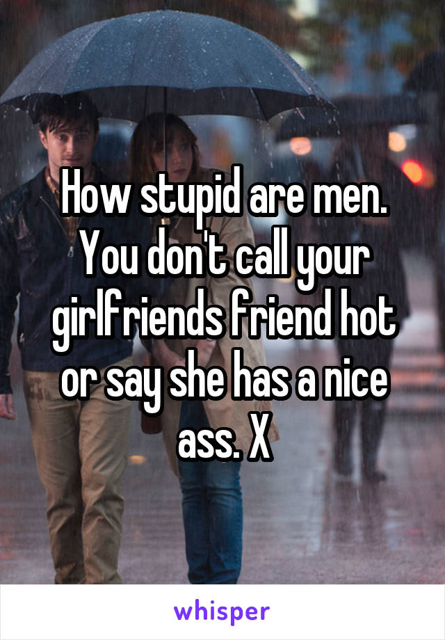 How stupid are men. You don't call your girlfriends friend hot or say she has a nice ass. X