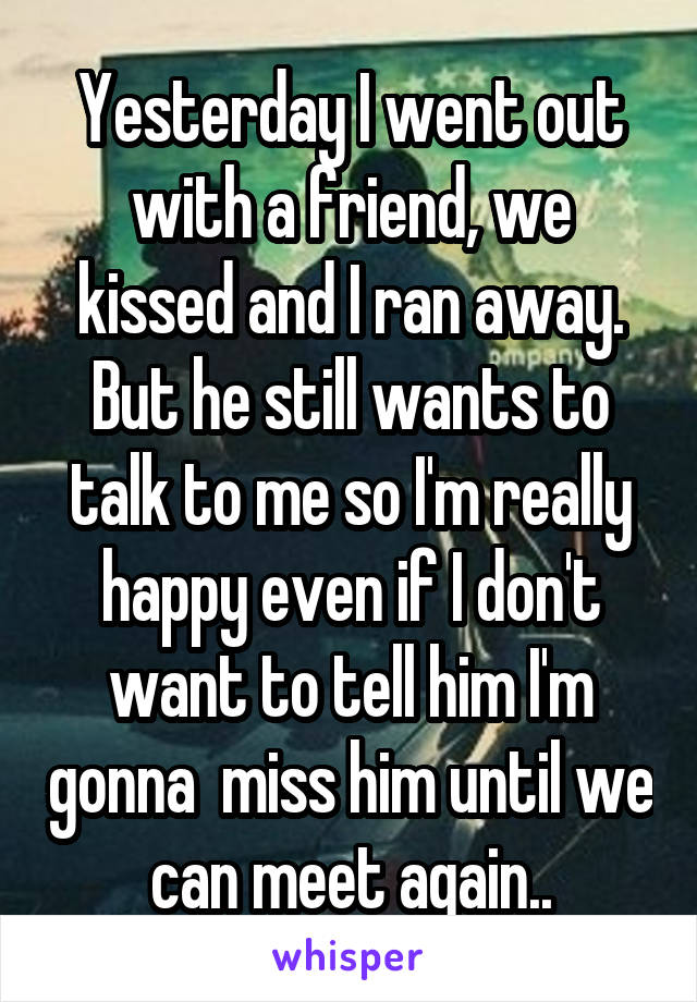 Yesterday I went out with a friend, we kissed and I ran away. But he still wants to talk to me so I'm really happy even if I don't want to tell him I'm gonna  miss him until we can meet again..