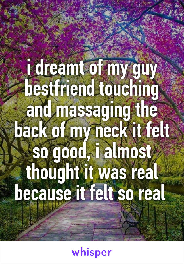 i dreamt of my guy bestfriend touching and massaging the back of my neck it felt so good, i almost thought it was real because it felt so real 