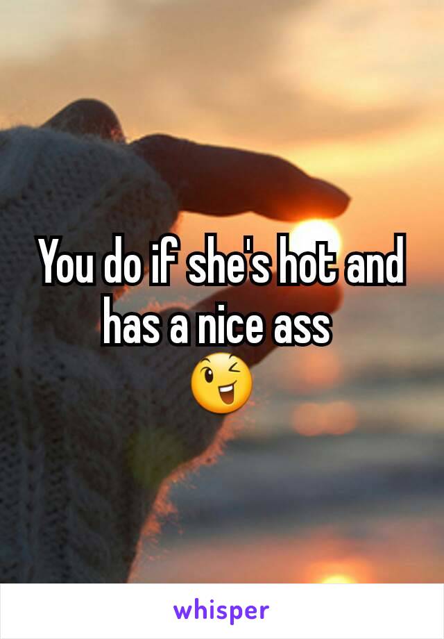 You do if she's hot and has a nice ass 
😉