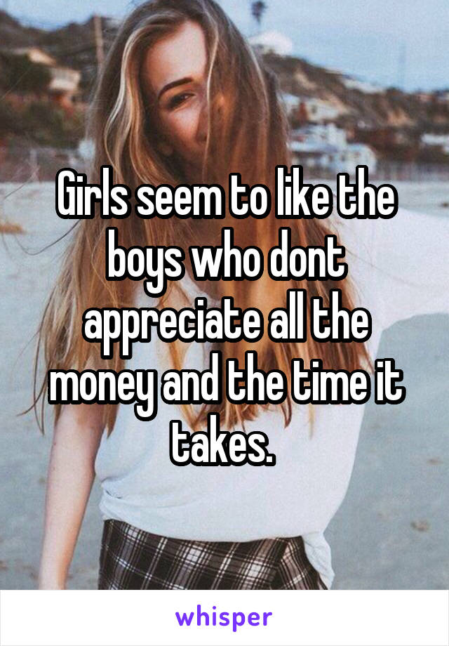 Girls seem to like the boys who dont appreciate all the money and the time it takes. 