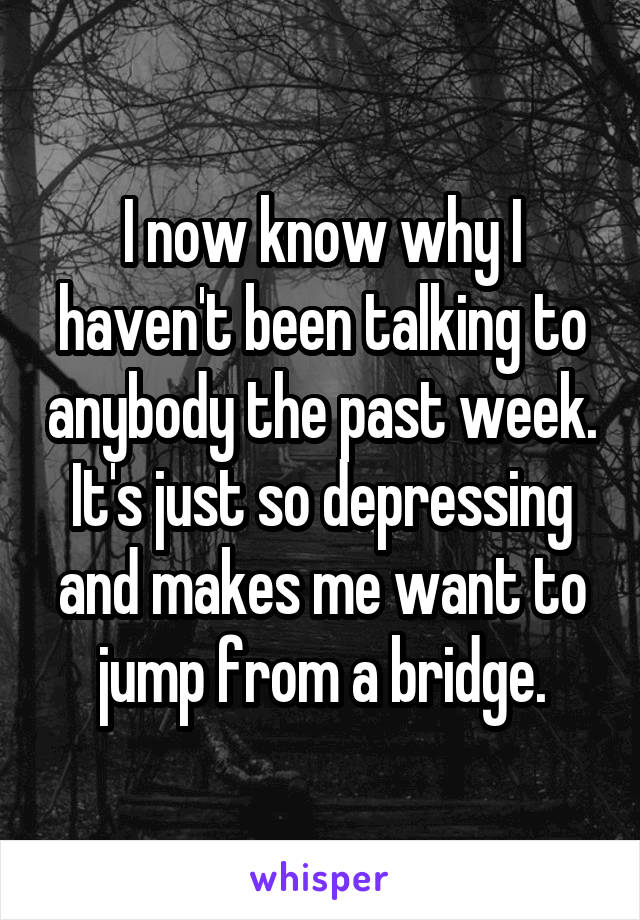 I now know why I haven't been talking to anybody the past week. It's just so depressing and makes me want to jump from a bridge.