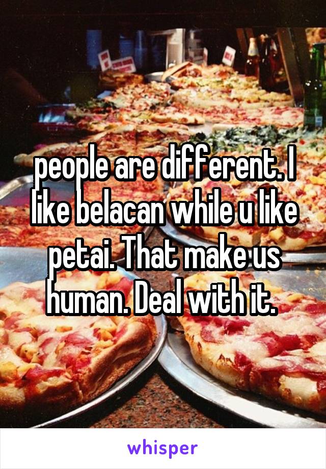 people are different. I like belacan while u like petai. That make us human. Deal with it. 