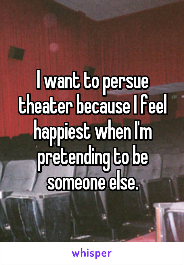 I want to persue theater because I feel happiest when I'm pretending to be someone else.