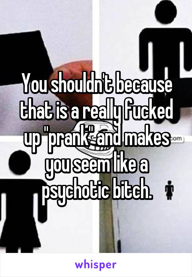 You shouldn't because that is a really fucked up "prank" and makes you seem like a psychotic bitch.