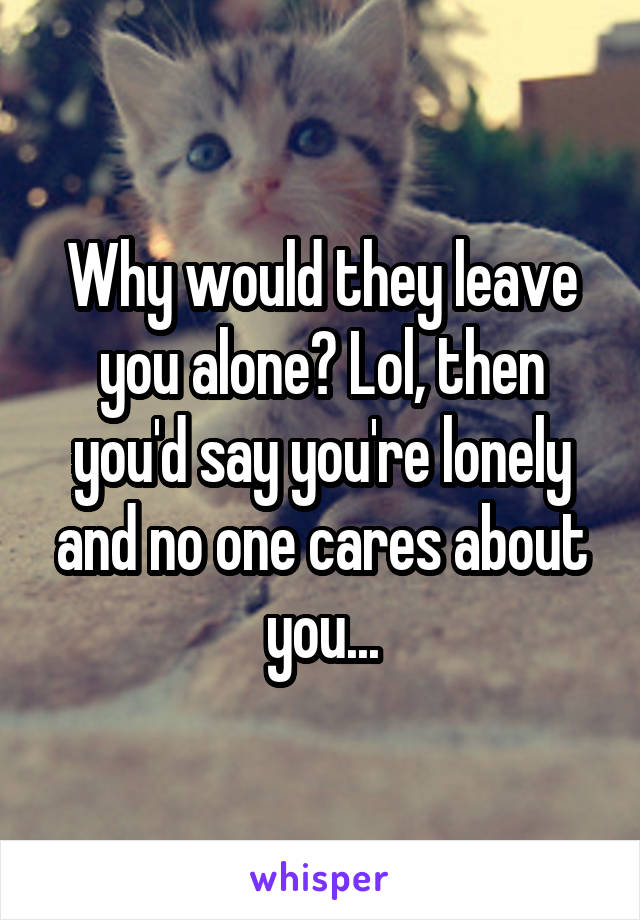 Why would they leave you alone? Lol, then you'd say you're lonely and no one cares about you...