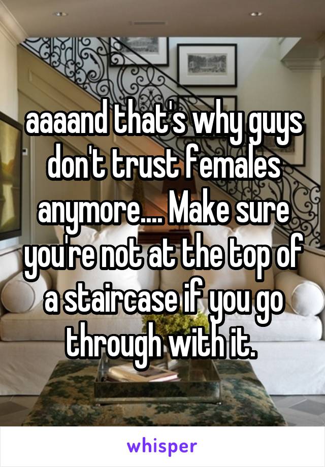 aaaand that's why guys don't trust females anymore.... Make sure you're not at the top of a staircase if you go through with it. 