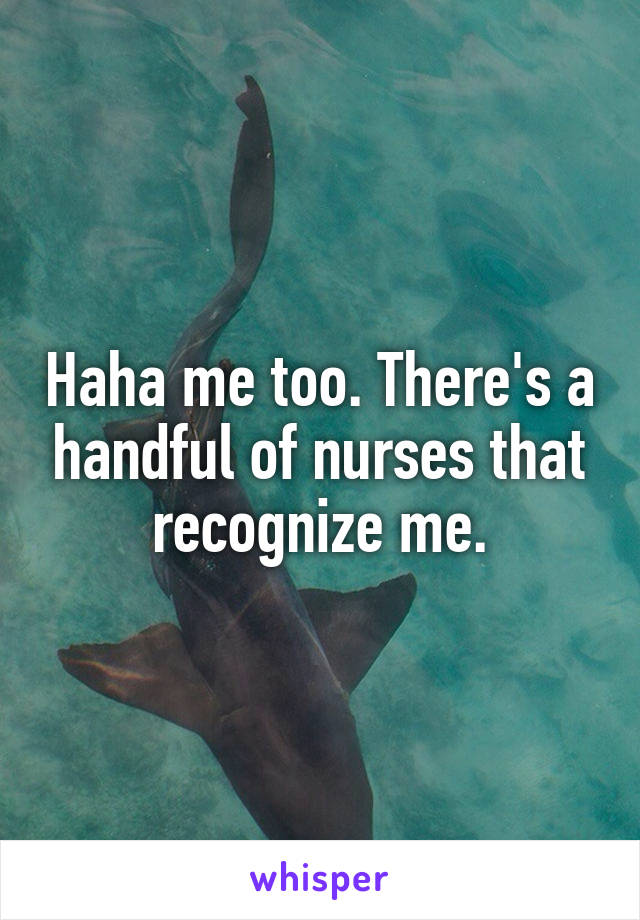 Haha me too. There's a handful of nurses that recognize me.