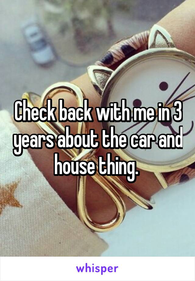 Check back with me in 3 years about the car and house thing. 