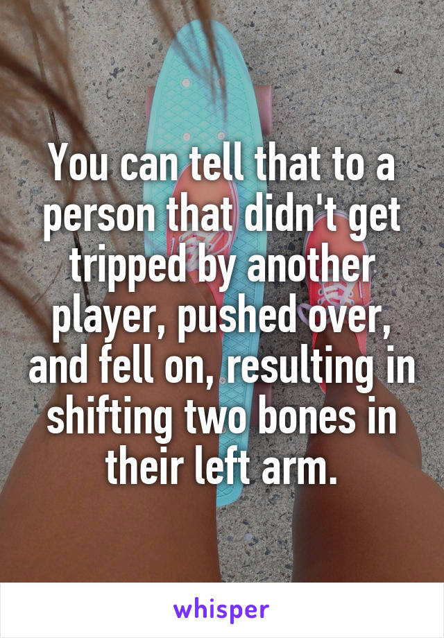 You can tell that to a person that didn't get tripped by another player, pushed over, and fell on, resulting in shifting two bones in their left arm.