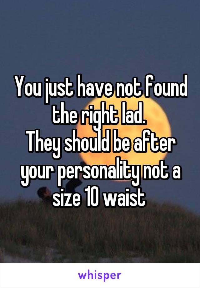 You just have not found the right lad. 
They should be after your personality not a size 10 waist 